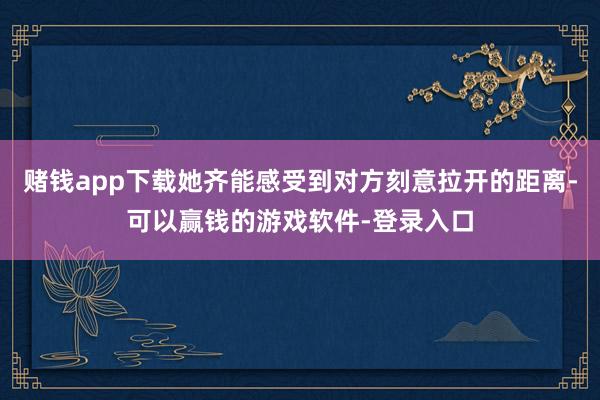 赌钱app下载她齐能感受到对方刻意拉开的距离-可以赢钱的游戏软件-登录入口