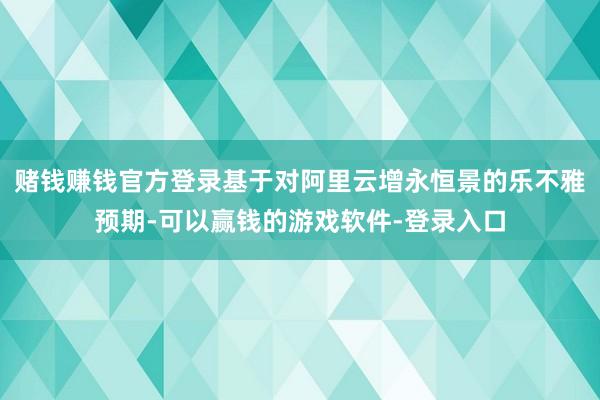 赌钱赚钱官方登录基于对阿里云增永恒景的乐不雅预期-可以赢钱的游戏软件-登录入口