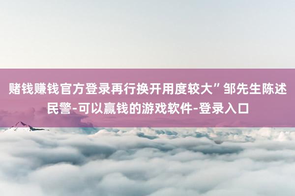 赌钱赚钱官方登录再行换开用度较大”邹先生陈述民警-可以赢钱的游戏软件-登录入口