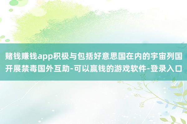 赌钱赚钱app积极与包括好意思国在内的宇宙列国开展禁毒国外互助-可以赢钱的游戏软件-登录入口