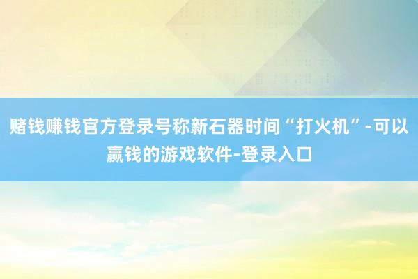 赌钱赚钱官方登录号称新石器时间“打火机”-可以赢钱的游戏软件-登录入口