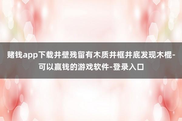 赌钱app下载井壁残留有木质井框井底发现木棍-可以赢钱的游戏软件-登录入口