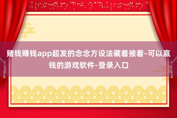 赌钱赚钱app超发的念念方设法藏着掖着-可以赢钱的游戏软件-登录入口