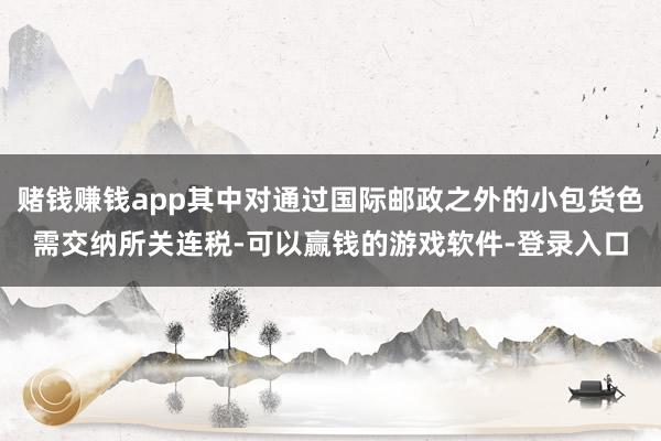 赌钱赚钱app其中对通过国际邮政之外的小包货色需交纳所关连税-可以赢钱的游戏软件-登录入口