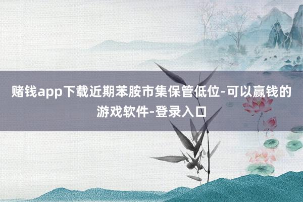 赌钱app下载近期苯胺市集保管低位-可以赢钱的游戏软件-登录入口