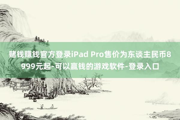 赌钱赚钱官方登录iPad Pro售价为东谈主民币8999元起-可以赢钱的游戏软件-登录入口