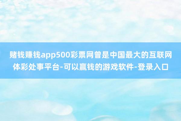 赌钱赚钱app500彩票网曾是中国最大的互联网体彩处事平台-可以赢钱的游戏软件-登录入口