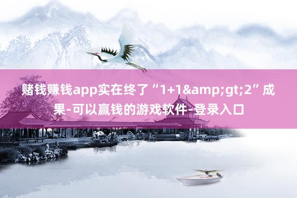 赌钱赚钱app实在终了“1+1&gt;2”成果-可以赢钱的游戏软件-登录入口