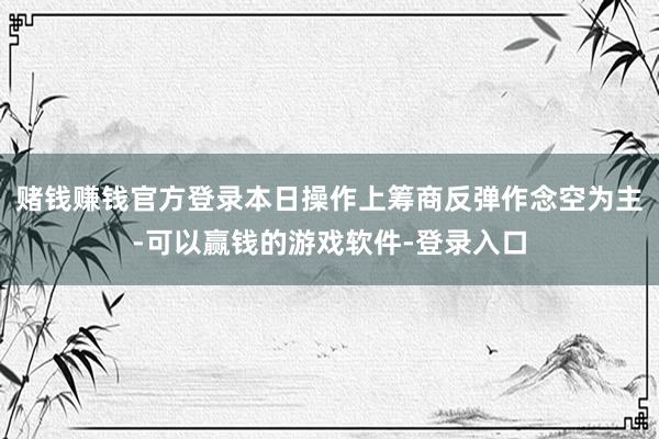 赌钱赚钱官方登录本日操作上筹商反弹作念空为主-可以赢钱的游戏软件-登录入口