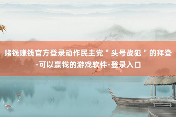 赌钱赚钱官方登录动作民主党＂头号战犯＂的拜登-可以赢钱的游戏软件-登录入口
