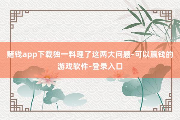 赌钱app下载独一料理了这两大问题-可以赢钱的游戏软件-登录入口