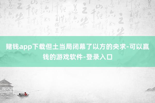 赌钱app下载但土当局闭幕了以方的央求-可以赢钱的游戏软件-登录入口