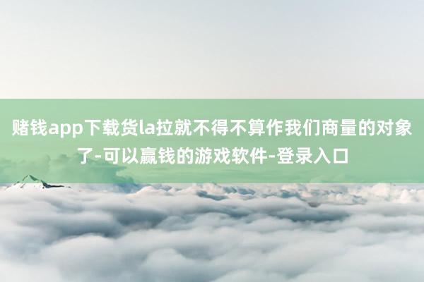 赌钱app下载货la拉就不得不算作我们商量的对象了-可以赢钱的游戏软件-登录入口