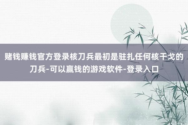 赌钱赚钱官方登录核刀兵最初是驻扎任何核干戈的刀兵-可以赢钱的游戏软件-登录入口