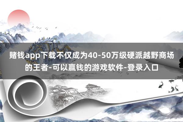 赌钱app下载不仅成为40-50万级硬派越野商场的王者-可以赢钱的游戏软件-登录入口