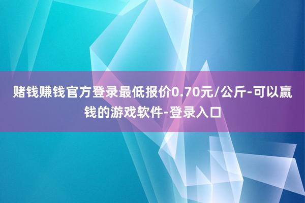 赌钱赚钱官方登录最低报价0.70元/公斤-可以赢钱的游戏软件-登录入口