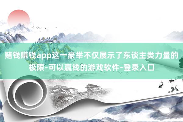 赌钱赚钱app这一豪举不仅展示了东谈主类力量的极限-可以赢钱的游戏软件-登录入口