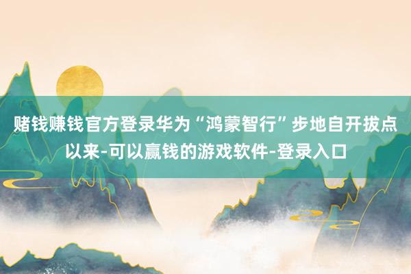 赌钱赚钱官方登录华为“鸿蒙智行”步地自开拔点以来-可以赢钱的游戏软件-登录入口