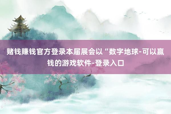 赌钱赚钱官方登录本届展会以“数字地球-可以赢钱的游戏软件-登录入口