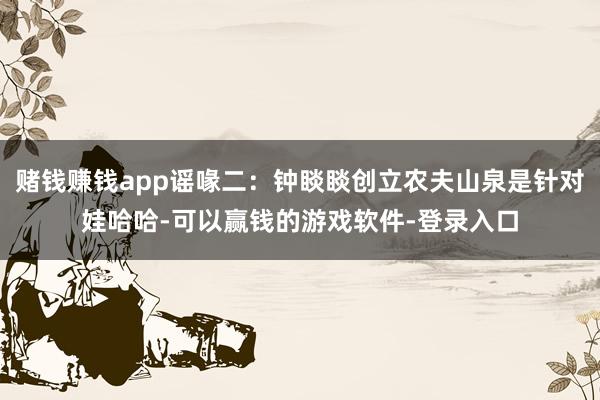 赌钱赚钱app谣喙二：钟睒睒创立农夫山泉是针对娃哈哈-可以赢钱的游戏软件-登录入口