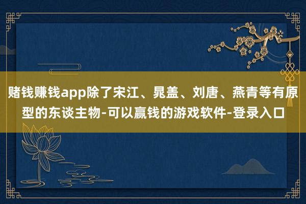 赌钱赚钱app除了宋江、晁盖、刘唐、燕青等有原型的东谈主物-可以赢钱的游戏软件-登录入口