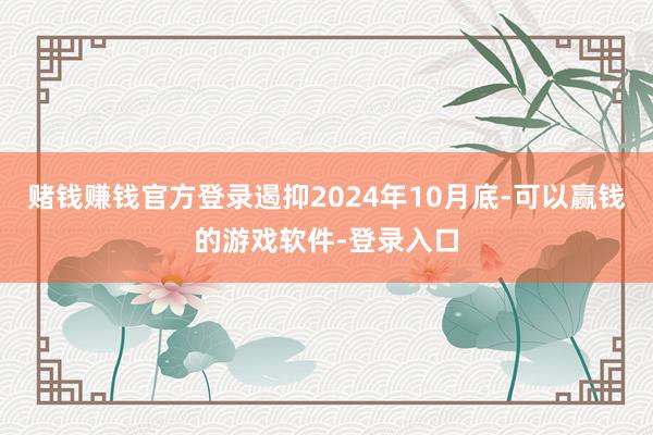 赌钱赚钱官方登录遏抑2024年10月底-可以赢钱的游戏软件-登录入口