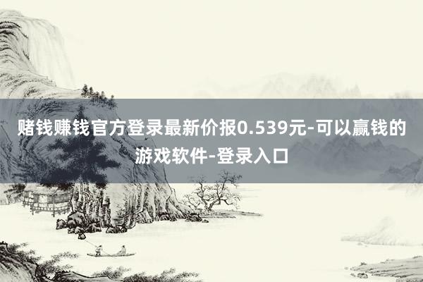 赌钱赚钱官方登录最新价报0.539元-可以赢钱的游戏软件-登录入口