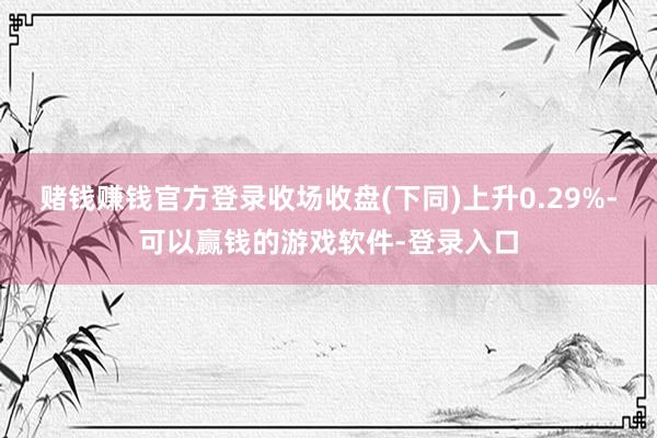 赌钱赚钱官方登录收场收盘(下同)上升0.29%-可以赢钱的游戏软件-登录入口