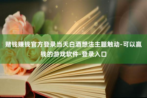 赌钱赚钱官方登录当天白酒想法主题触动-可以赢钱的游戏软件-登录入口
