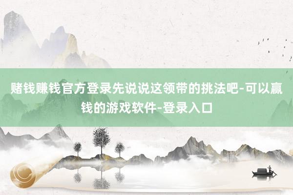 赌钱赚钱官方登录先说说这领带的挑法吧-可以赢钱的游戏软件-登录入口