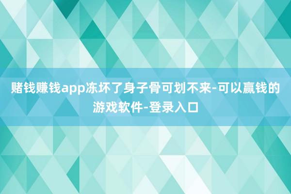 赌钱赚钱app冻坏了身子骨可划不来-可以赢钱的游戏软件-登录入口