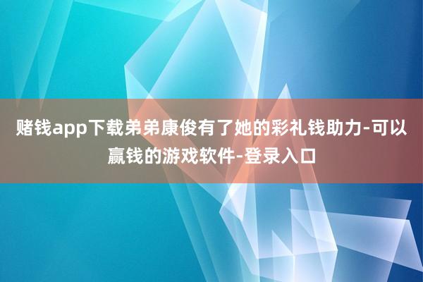 赌钱app下载弟弟康俊有了她的彩礼钱助力-可以赢钱的游戏软件-登录入口