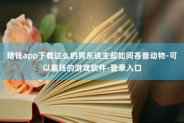 赌钱app下载这么的男东谈主却如同吝啬动物-可以赢钱的游戏软件-登录入口