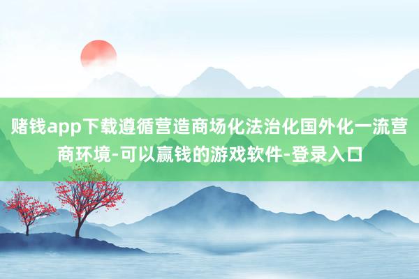 赌钱app下载遵循营造商场化法治化国外化一流营商环境-可以赢钱的游戏软件-登录入口