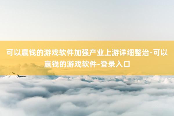 可以赢钱的游戏软件　　加强产业上游详细整治-可以赢钱的游戏软件-登录入口