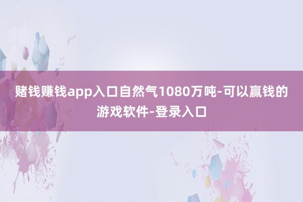 赌钱赚钱app入口自然气1080万吨-可以赢钱的游戏软件-登录入口
