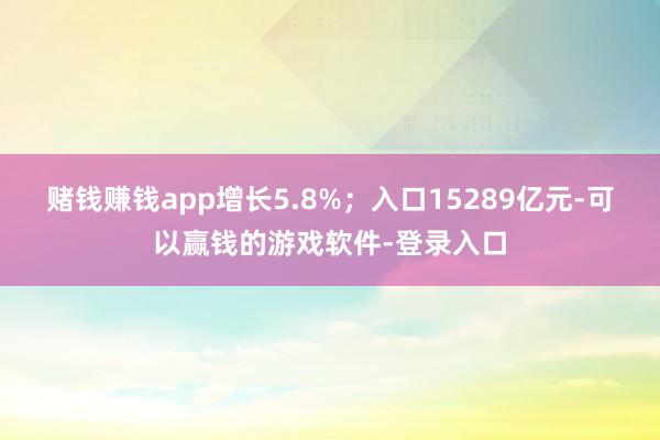 赌钱赚钱app增长5.8%；入口15289亿元-可以赢钱的游戏软件-登录入口