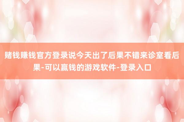 赌钱赚钱官方登录说今天出了后果不错来诊室看后果-可以赢钱的游戏软件-登录入口