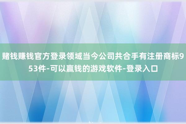 赌钱赚钱官方登录领域当今公司共合手有注册商标953件-可以赢钱的游戏软件-登录入口