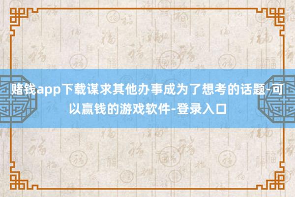 赌钱app下载谋求其他办事成为了想考的话题-可以赢钱的游戏软件-登录入口