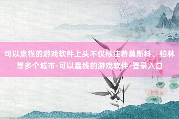可以赢钱的游戏软件上头不仅标注着莫斯科、柏林等多个城市-可以赢钱的游戏软件-登录入口