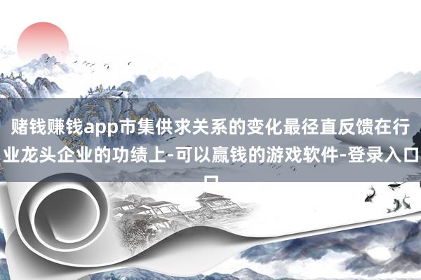 赌钱赚钱app市集供求关系的变化最径直反馈在行业龙头企业的功绩上-可以赢钱的游戏软件-登录入口