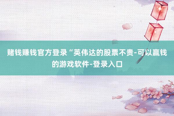 赌钱赚钱官方登录　　“英伟达的股票不贵-可以赢钱的游戏软件-登录入口