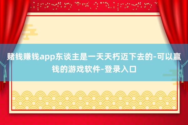 赌钱赚钱app东谈主是一天天朽迈下去的-可以赢钱的游戏软件-登录入口