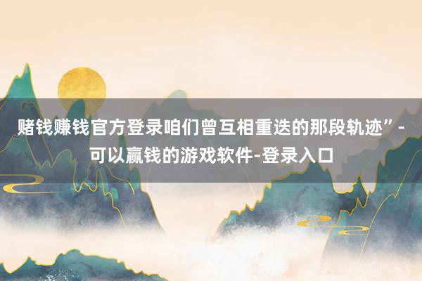 赌钱赚钱官方登录咱们曾互相重迭的那段轨迹”-可以赢钱的游戏软件-登录入口