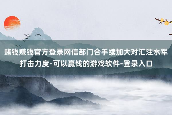 赌钱赚钱官方登录网信部门合手续加大对汇注水军打击力度-可以赢钱的游戏软件-登录入口