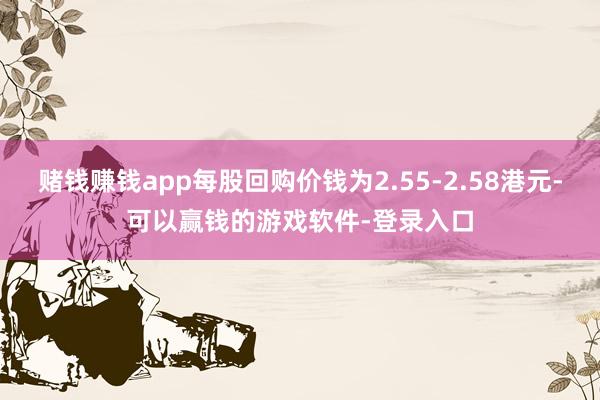 赌钱赚钱app每股回购价钱为2.55-2.58港元-可以赢钱的游戏软件-登录入口