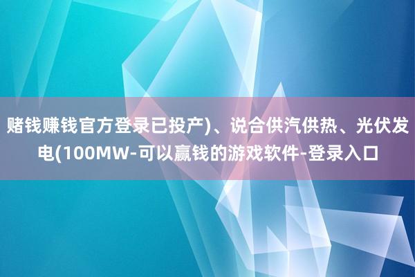 赌钱赚钱官方登录已投产)、说合供汽供热、光伏发电(100MW-可以赢钱的游戏软件-登录入口