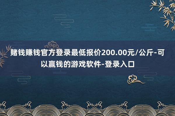 赌钱赚钱官方登录最低报价200.00元/公斤-可以赢钱的游戏软件-登录入口