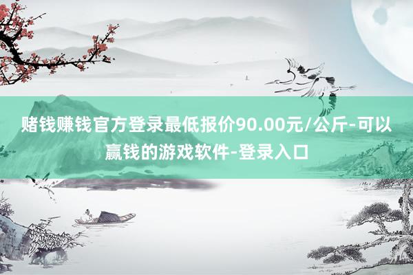 赌钱赚钱官方登录最低报价90.00元/公斤-可以赢钱的游戏软件-登录入口